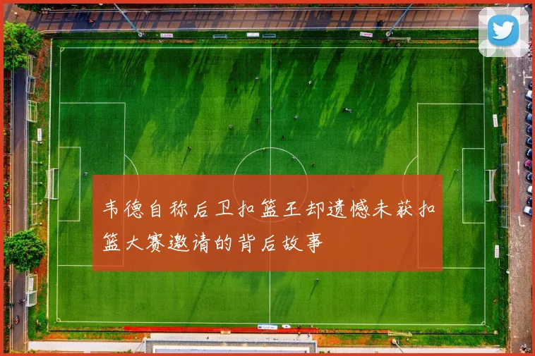 韦德自称后卫扣篮王却遗憾未获扣篮大赛邀请的背后故事