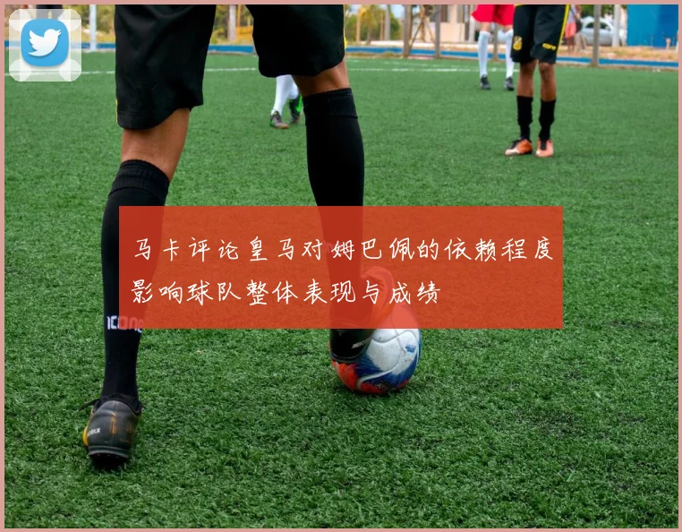 马卡评论皇马对姆巴佩的依赖程度影响球队整体表现与成绩