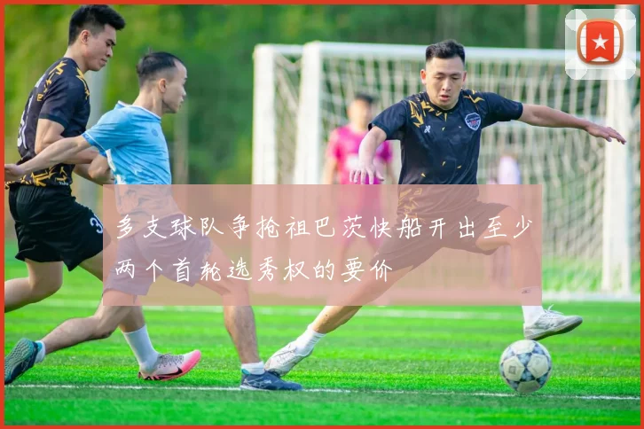 多支球队争抢祖巴茨快船开出至少两个首轮选秀权的要价