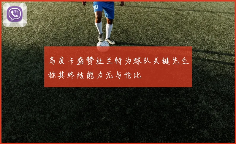 乌度卡盛赞杜兰特为球队关键先生称其终结能力无与伦比