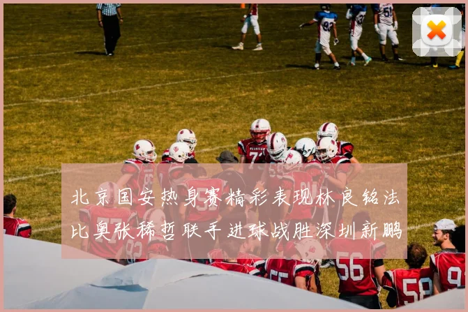 北京国安热身赛精彩表现林良铭法比奥张稀哲联手进球战胜深圳新鹏城