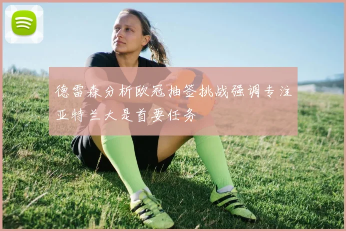 德雷森分析欧冠抽签挑战强调专注亚特兰大是首要任务