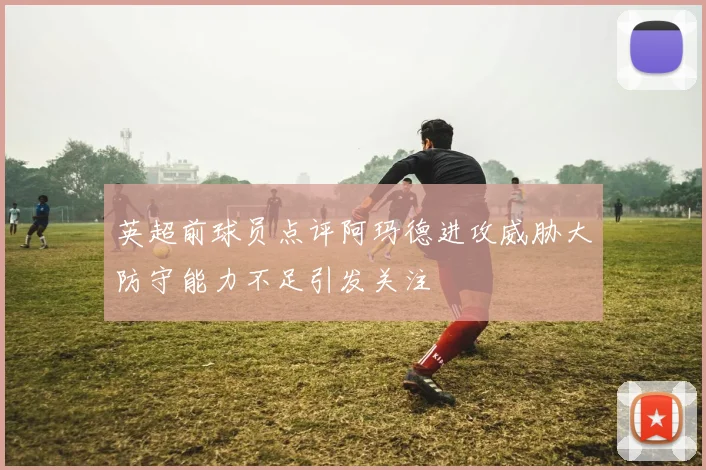 英超前球员点评阿玛德进攻威胁大防守能力不足引发关注