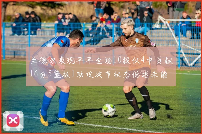 兰德尔表现平平全场10投仅4中贡献16分5篮板1助攻次节状态低迷未能得分