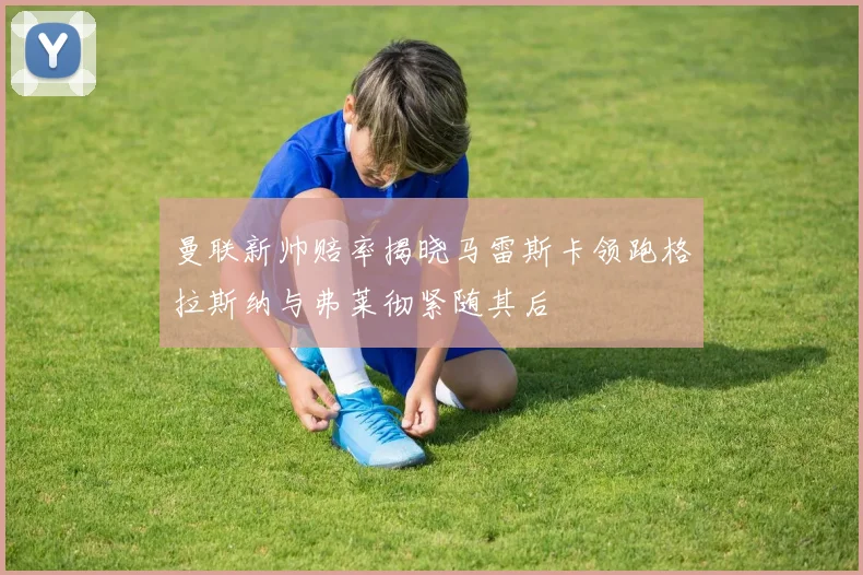 曼联新帅赔率揭晓马雷斯卡领跑格拉斯纳与弗莱彻紧随其后