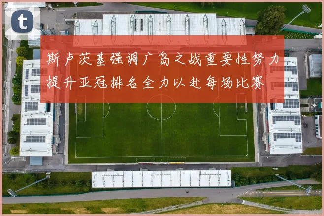 斯卢茨基强调广岛之战重要性努力提升亚冠排名全力以赴每场比赛