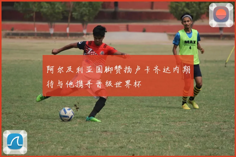 阿尔及利亚国脚赞扬卢卡齐达内期待与他携手晋级世界杯