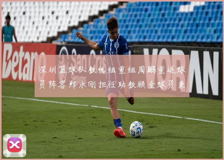 深圳篮球队教练组重组周鹏重返球员阵容郑永刚担任助教顾全球员兼任助教