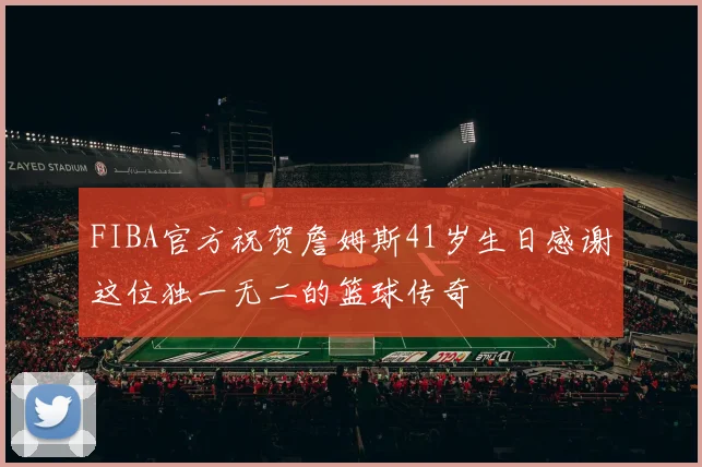 FIBA官方祝贺詹姆斯41岁生日感谢这位独一无二的篮球传奇