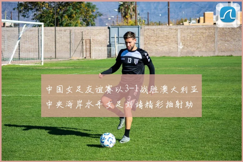中国女足友谊赛以3-1战胜澳大利亚中央海岸水手女足刘靖精彩抽射助球队取胜