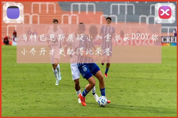马特巴恩斯质疑小加索尔获DPOY称小乔丹才更配得此荣誉