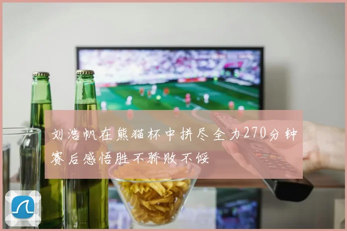 刘浩帆在熊猫杯中拼尽全力270分钟赛后感悟胜不骄败不馁