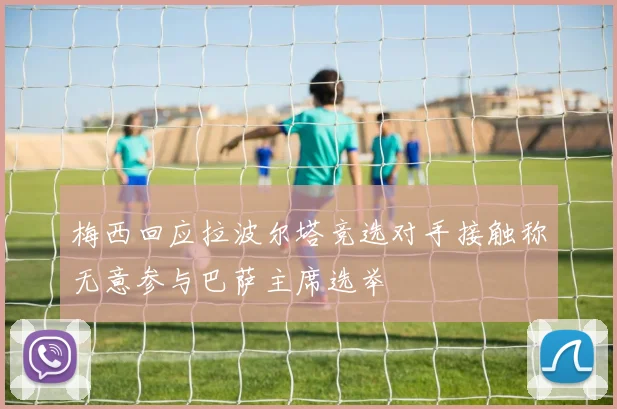 梅西回应拉波尔塔竞选对手接触称无意参与巴萨主席选举
