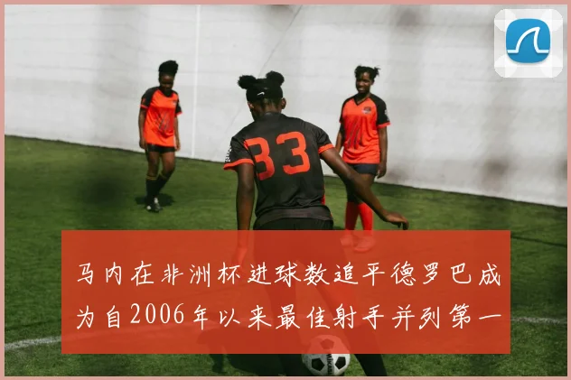 马内在非洲杯进球数追平德罗巴成为自2006年以来最佳射手并列第一人
