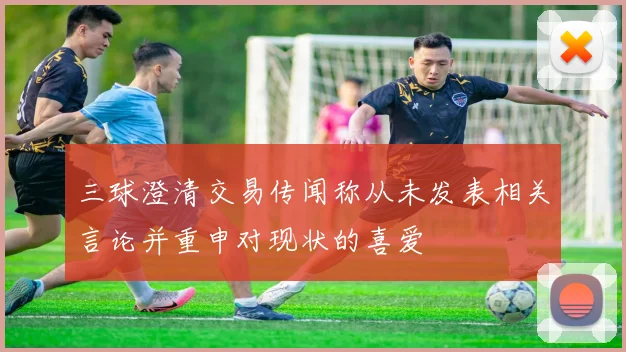 三球澄清交易传闻称从未发表相关言论并重申对现状的喜爱